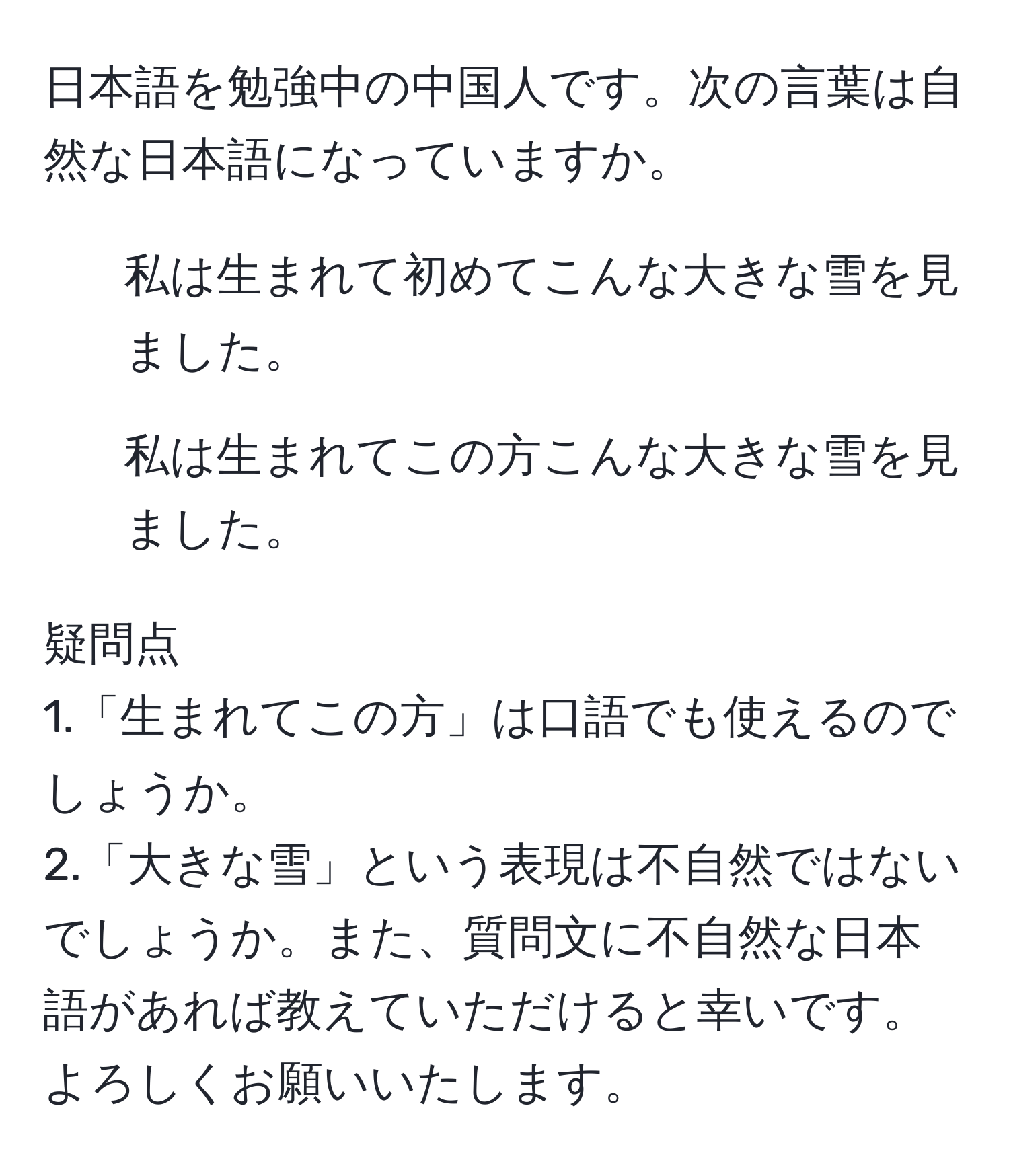 日本語を勉強中の中国人です。次の言葉は自然な日本語になっていますか。  
1. 私は生まれて初めてこんな大きな雪を見ました。  
2. 私は生まれてこの方こんな大きな雪を見ました。  

疑問点  
1.「生まれてこの方」は口語でも使えるのでしょうか。  
2.「大きな雪」という表現は不自然ではないでしょうか。また、質問文に不自然な日本語があれば教えていただけると幸いです。よろしくお願いいたします。