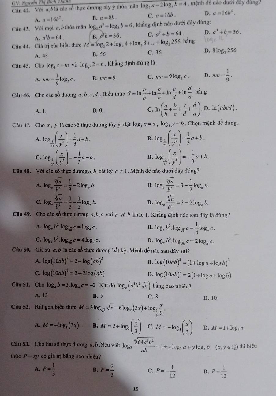 GV: Nguyễn Thị Bích Thanh
Câu 42. Với a, b là các số thực dương tùy ý thỏa mãn log _2a-2log _4b=4 mệnh đề nào dưới đây dùng?
A. a=16b^2. B. a=8b. C. a=16b. D. a=16b^4.
Câu 43. Với mọi a, b thỏa mãn log _2a^3+log _2b=6 , khẳng định nào dưới đây đúng:
A. a^3b=64. B. a^3b=36. C. a^3+b=64. D. a^3+b=36.
Câu 44. Giá trị của biểu thức M=log _22+log _24+log _28+...+log _2256 bằng
A. 48 B. 56 C. 36 D. 8log _2256
Câu 45. Cho log _8c=m và log _c^32=n. Khẳng định đúng là
A. mn= 1/9 log _2c. B. mn=9. C. mn=9log _2c. D. mn= 1/9 .
Câu 46. Cho các số dương a,b,c,d . Biểu thức S=ln  a/b +ln  b/c +ln  c/d +ln  d/a bing
A. 1. B. 0. C. ln ( a/b + b/c + c/d + d/a ). .D.ln (abc 1).
Câu 47. Cho x , y là các số thực dương tùy ý, đặt log _3x=a,log _3y=b. Chọn mệnh đề đúng.
A. log _ 1/27 ( x/y^3 )= 1/3 a-b. log _ 1/17 ( x/y^3 )= 1/3 a+b.
B.
C. log _ 1/27 ( x/y^3 )=- 1/3 a-b. log _ 1/27 ( x/y^3 )=- 1/3 a+b.
D.
Câu 48. Với các số thực dương a, b bất kỳ a!= 1. Mệnh đề nào dưới đây đúng?
A. log _a sqrt[3](a)/b^2 = 1/3 -2log _ab. B. log _a sqrt[3](a)/b^2 =3- 1/2 log _ab.
C. log _a sqrt[3](a)/b^3 = 1/3 - 1/2 log _ab. log _a sqrt[3](a)/b^2 =3-2log _ab.
D.
Câu 49. Cho các số thực dương a,b,c với a và b khác 1. Khẳng định nào sau đây là đúng?
A. log _ab^2.log _sqrt(b)c=log _ac.
B. log _ab^2.log _sqrt(b)c= 1/4 log _ac.
C. log _ab^2.log _sqrt(b)c=4log _ac. D. log _ab^2.log _sqrt(b)c=2log _ac.
Câu 50. Giả sử a,b là các số thực dương bắt kỳ. Mệnh đề nào sau dây sai?
A. log (10ab)^2=2+log (ab)^2 B. log (10ab)^2=(1+log a+log b)^2
C. log (10ab)^2=2+2log (ab) log (10ab)^2=2(1+log a+log b)
D.
Câu 51. Cho log _ab=3,log _ac=-2 , Khi đó log _a(a^3b^2sqrt(c)) bằng bao nhiêu?
A. 13 B. 5 C. 8 D. 10
Câu 52. Rút gọn biểu thức M=3log _sqrt(3)sqrt(x)-6log _9(3x)+log _ 1/3  x/9 .
A. M=-log _3(3x) B. M=2+log _3( x/3 ) C. M=-log _3( x/3 ) D. M=1+log _3x
Câu 53. Cho hai số thực dương a, b .Nếu viết log _2 sqrt[6](64a^3b^2)/ab =1+xlog _2a+ylog _4b(x,y∈ Q) thì biểu
thức P=xy có giá trị bằng bao nhiêu?
A. P= 1/3  P= 2/3  P=- 1/12  D. P= 1/12 
B.
C.
15