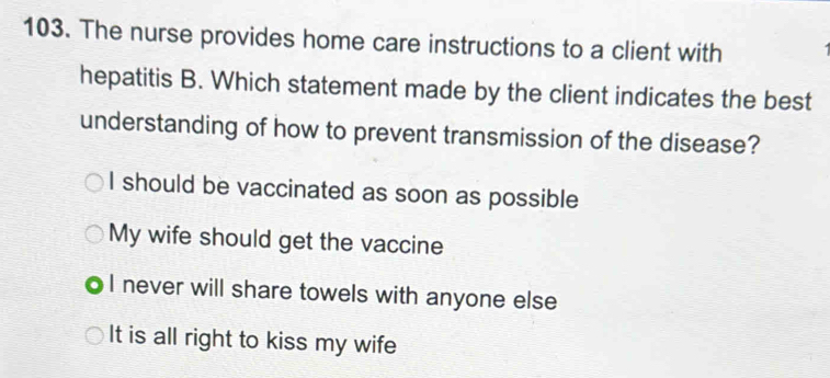 The nurse provides home care instructions to a client with
hepatitis B. Which statement made by the client indicates the best
understanding of how to prevent transmission of the disease?
I should be vaccinated as soon as possible
My wife should get the vaccine
I never will share towels with anyone else
It is all right to kiss my wife