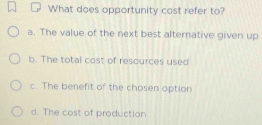 What does opportunity cost refer to?
a. The value of the next best alternative given up
b. The total cost of resources used
c. The benefit of the chosen option
d. The cost of production