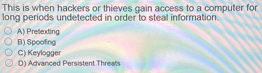 This is when hackers or thieves gain access to a computer for
long periods undetected in order to steal information.
A) Pretexting
B) Spoofing
C) Keylogger
D) Advanced Persistent Threats