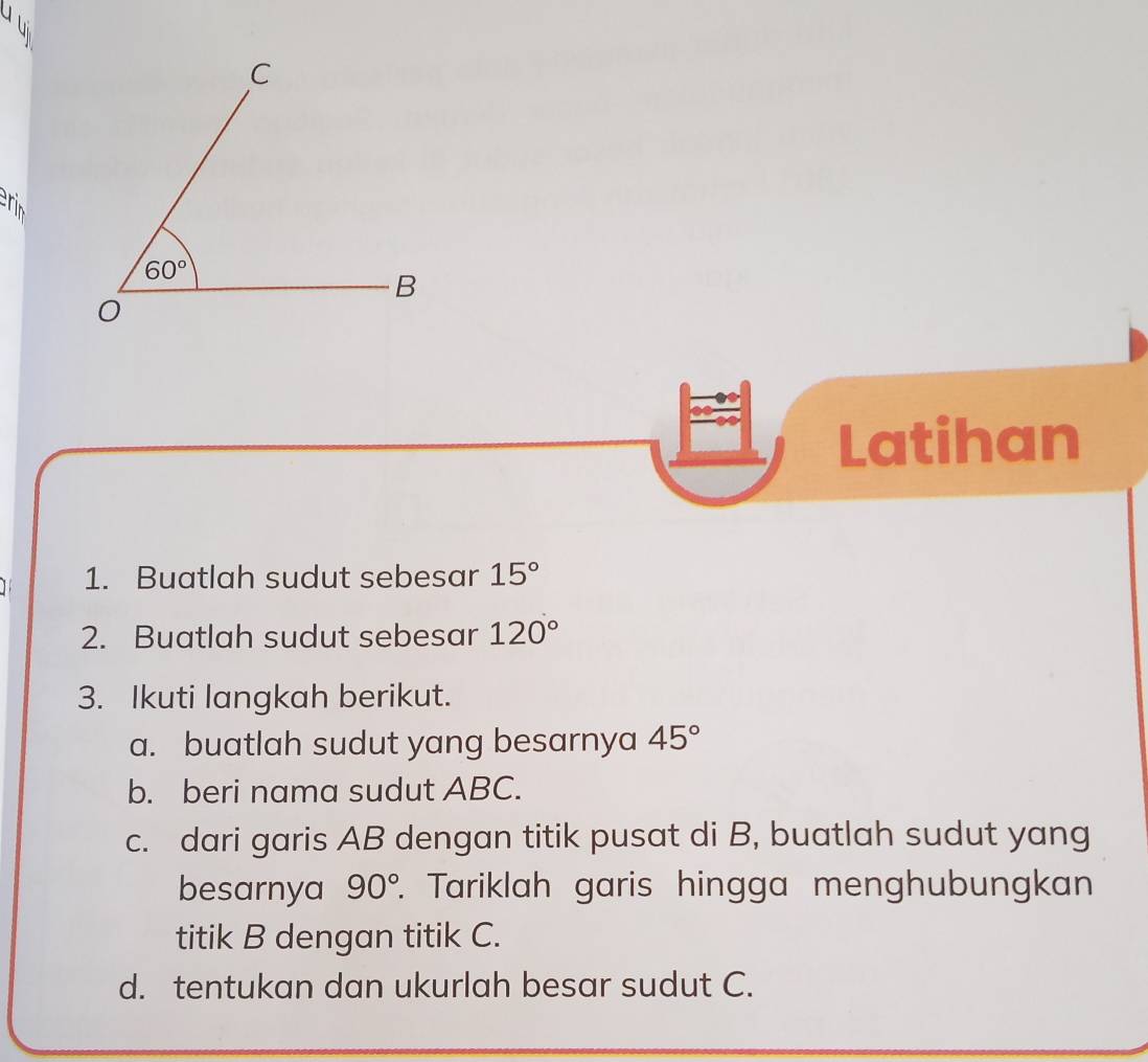 Latihan
1. Buatlah sudut sebesar 15°
2. Buatlah sudut sebesar 120°
3. Ikuti langkah berikut.
a. buatlah sudut yang besarnya 45°
b. beri nama sudut ABC.
c. dari garis AB dengan titik pusat di B, buatlah sudut yang
besarnya 90° 7. Tariklah garis hingga menghubungkan
titik B dengan titik C.
d. tentukan dan ukurlah besar sudut C.