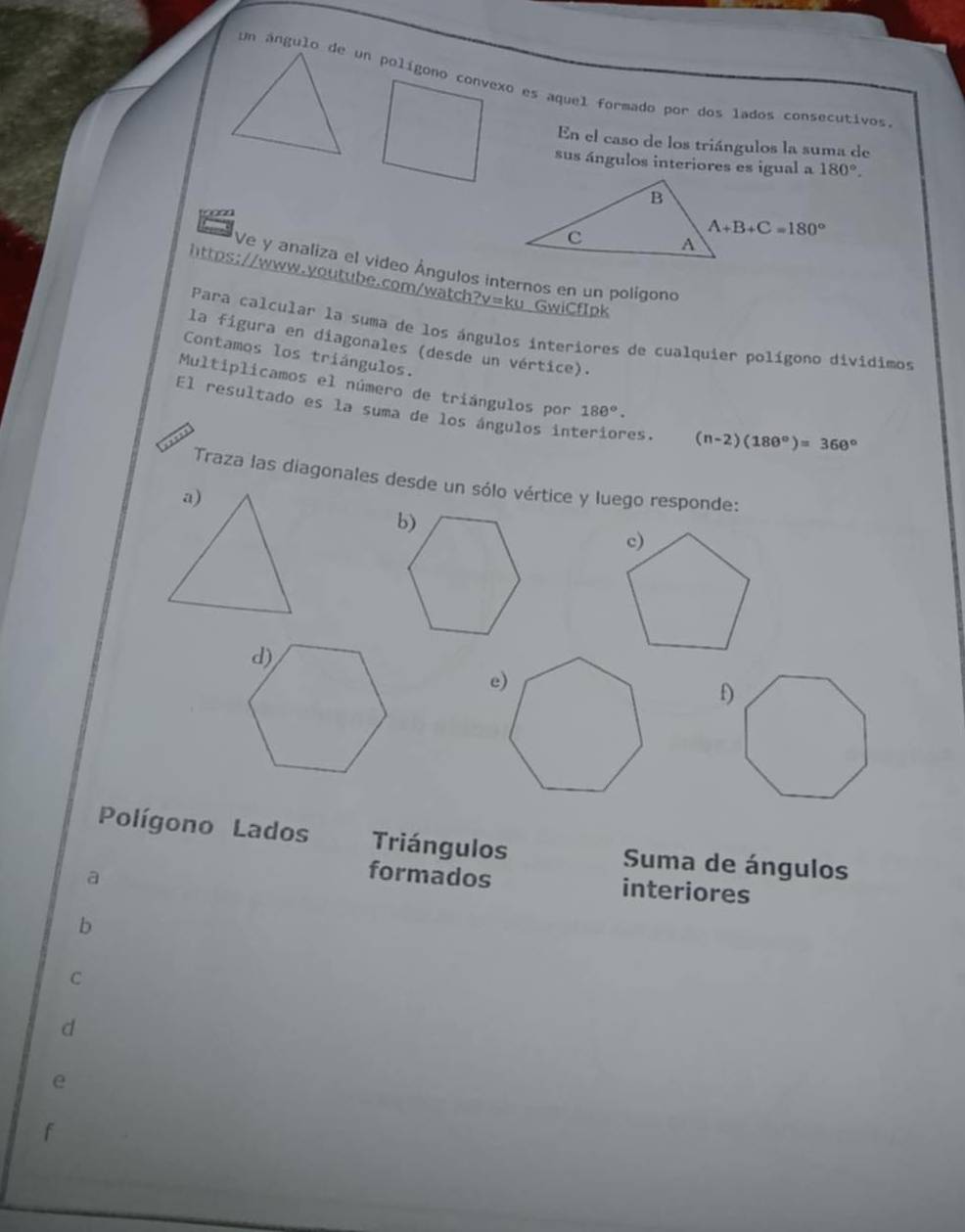 Un ángulo de un polígono convexo es aquel formado por dos lados consecutivos
En el caso de los triángulos la suma de
sus ángulos interiores es igual a 180°.
Ve y analiza el video Ángulos internos en un polígono
https://www.youtube.com/watch?v=ku GwiCfIpk
Para calcular la suma de los ángulos interiores de cualquier polígono divídimos
la figura en diagonales (desde un vértice).
Contamos los triángulos.
Multiplicamos el número de triángulos por 180°.
El resultado es la suma de los ángulos interiores. (n-2)(180°)=360°
Traza las diagonales desde un sólo vértice y luego responde:
a)
f)
Polígono Lados Triángulos  Suma de ángulos
a
formados interiores
b
C
d
e
f