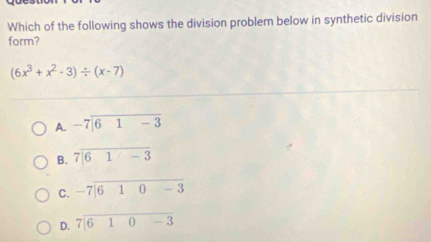 Which of the following shows the division problem below in synthetic division
form?
(6x^3+x^2-3)/ (x-7)
A. beginarrayr -7encloselongdiv 61-3endarray
B. beginarrayr 7encloselongdiv 61-3endarray
C. beginarrayr -7encloselongdiv 610-3endarray
D. 7|610-3