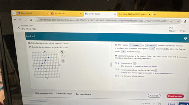 Daeer Portal 3-2 PRACTICE Savvas Realize × M lnbox (288) - ag157335@app= ×
sawasreaize.com/dashboard/classes/45d1c687e7b24cb1a176d5c77cb34d43/details/assignments/4bf0d60b02d04a11ad59f8321b3c0dd5/review/
ASSA19 M DUE
3-2 PRACTICE Nov 21 - 11:59 pm
Pan P(cl^- 
25. Is the function shown a linear function? Explain. 216. The y -values change by a constant `` amount for every unit incrase .
27. Describe the domain and range of the function in x -values. Also, the points on the graph Can be connected by a line. The funcson
shown a linear function
27. Describe the domain of the function. Select the comect choice below and, if necessary.
) fill in the answer box to complete your choice.
A. The domain is
(Uiue a comma to separte answers as needed )
B. The dumain is all real numbers x such that
(Simplify your answer. Type an inequality or a compound inequality)
④ C. The doman is all real numbers
Help me sotve this View an example Get more help - Clear all Check answer
Rodts Progres
Question o * Bock Mot