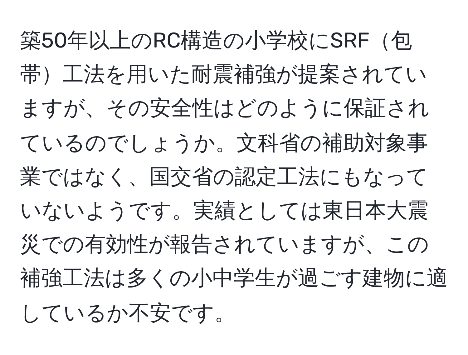 築50年以上のRC構造の小学校にSRF包帯工法を用いた耐震補強が提案されていますが、その安全性はどのように保証されているのでしょうか。文科省の補助対象事業ではなく、国交省の認定工法にもなっていないようです。実績としては東日本大震災での有効性が報告されていますが、この補強工法は多くの小中学生が過ごす建物に適しているか不安です。