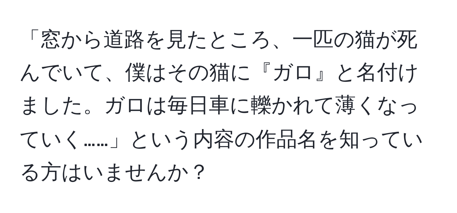 「窓から道路を見たところ、一匹の猫が死んでいて、僕はその猫に『ガロ』と名付けました。ガロは毎日車に轢かれて薄くなっていく……」という内容の作品名を知っている方はいませんか？