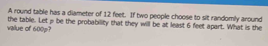 A round table has a diameter of 12 feet. If two people choose to sit randomly around 
the table. Let p be the probability that they will be at least 6 feet apart. What is the 
value of 600p?