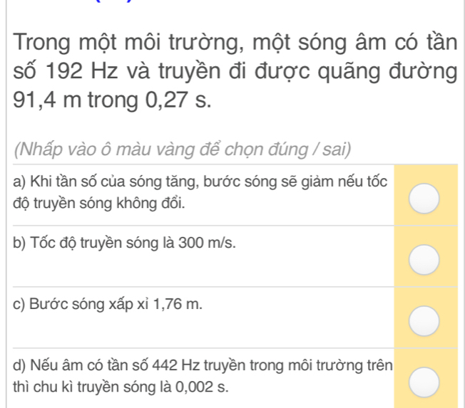 Trong một môi trường, một sóng âm có tần
số 192 Hz và truyền đi được quãng đường
91,4 m trong 0,27 s.
(Nhấp vào ô màu vàng để chọn đúng / sai)
a) Khi tần số của sóng tăng, bước sóng sẽ giảm nếu tốc
độ truyền sóng không đổi.
b) Tốc độ truyền sóng là 300 m/s.
c) Bước sóng xấp xỉ 1,76 m.
d) Nếu âm có tần số 442 Hz truyền trong môi trường trên
thì chu kì truyền sóng là 0,002 s.