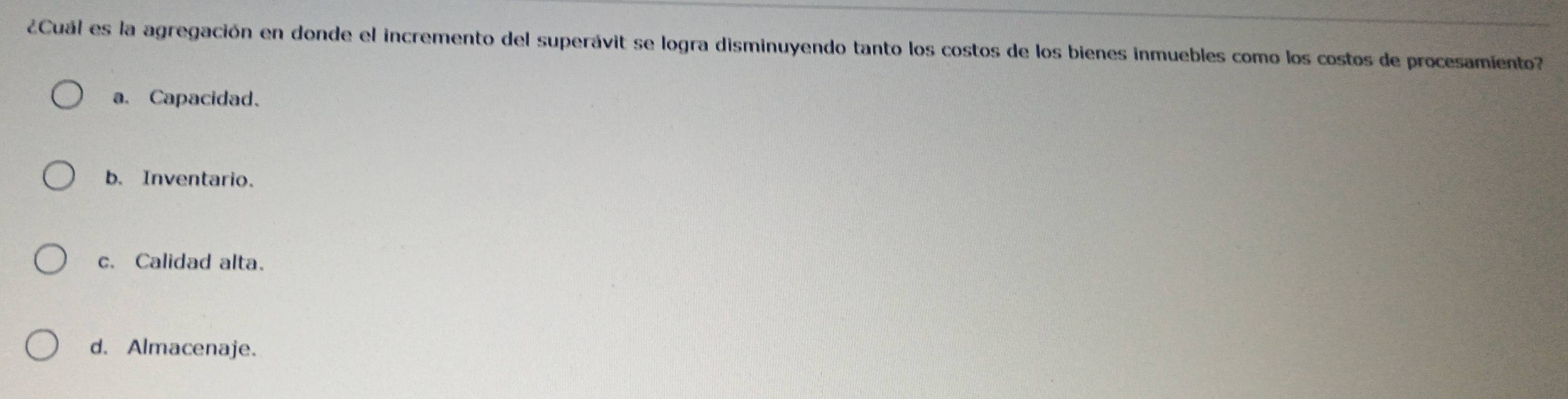 ¿Cuál es la agregación en donde el incremento del superávit se logra disminuyendo tanto los costos de los bienes inmuebles como los costos de procesamento?
a. Capacidad.
b. Inventario.
c. Calidad alta.
d. Almacenaje.