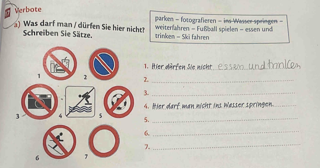 Verbote 
parken - fotografieren - ins Wasser springen - 
a) Was darf man / dürfen Sie hier nicht? weiterfahren - Fußball spielen - essen und 
Schreiben Sie Sätze. trinken - Ski fahren 
1.Hie 
2._ 
3._ 
4. Hier darf man nicht ins Wa. _ring_ 
5. 
_ 
6. 
_ 
7. 
_