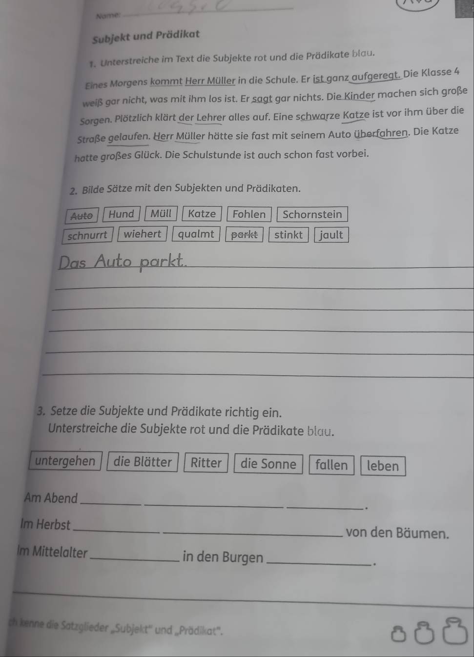 Nome: 
_ 
Subjekt und Prädikat 
1. Unterstreiche im Text die Subjekte rot und die Prädikate blau. 
Eines Morgens kommt Herr Müller in die Schule. Er ist ganz aufgeregt. Die Klasse 4 
weiß gar nicht, was mit ihm los ist. Er sagt gar nichts. Die Kinder machen sich große 
Sorgen. Plötzlich klärt der Lehrer alles auf. Eine schwarze Katze ist vor ihm über die 
Straße gelaufen. Herr Müller hätte sie fast mit seinem Auto überfahren. Die Katze 
hatte großes Glück. Die Schulstunde ist auch schon fast vorbei. 
2. Bilde Sätze mit den Subjekten und Prädikaten. 
Auto Hund Müll Katze Fohlen Schornstein 
schnurrt wiehert qualmt parkt stinkt jault 
_ 
_ 
_ 
_ 
_ 
_ 
3. Setze die Subjekte und Prädikate richtig ein. 
Unterstreiche die Subjekte rot und die Prädikate blau. 
untergehen die Blätter Ritter die Sonne fallen leben 
Am Abend 
_ 
`. 
Im Herbst _von den Bäumen. 
Im Mittelalter_ in den Burgen_ 
ch kenne die Satzglieder „Subjekt'' und „Prädikat'.