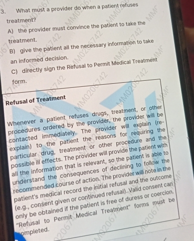 What must a provider do when a patient refuses
treatment?
A) the provider must convince the patient to take the
treatment.
B) give the patient all the necessary information to take
an informed decision.
C) directly sign the Refusal to Permit Medical Treatment
form.
Refusal of Treatment
Whenever a patient refuses drugs, treatment, or other
procedures ordered by the provider, the provider will be
contacted immediately. The provider will explain (re-
explain) to the patient the reasons for requiring the
particular drug, treatment or other procedure and the
possible ill effects. The provider will provide the patient with
all the information that is relevant, so the patient is able to
understand the consequences of declining to follow the
recommended course of action. The provider will note in the
patient’s medical record the initial refusal and the outcome
(e.g., consent given or continued refusal). Valid consent can
only be obtained if the patient is free of duress or coercion.
''Refusal to Permit Medical Treatment'' forms must be
ompleted.