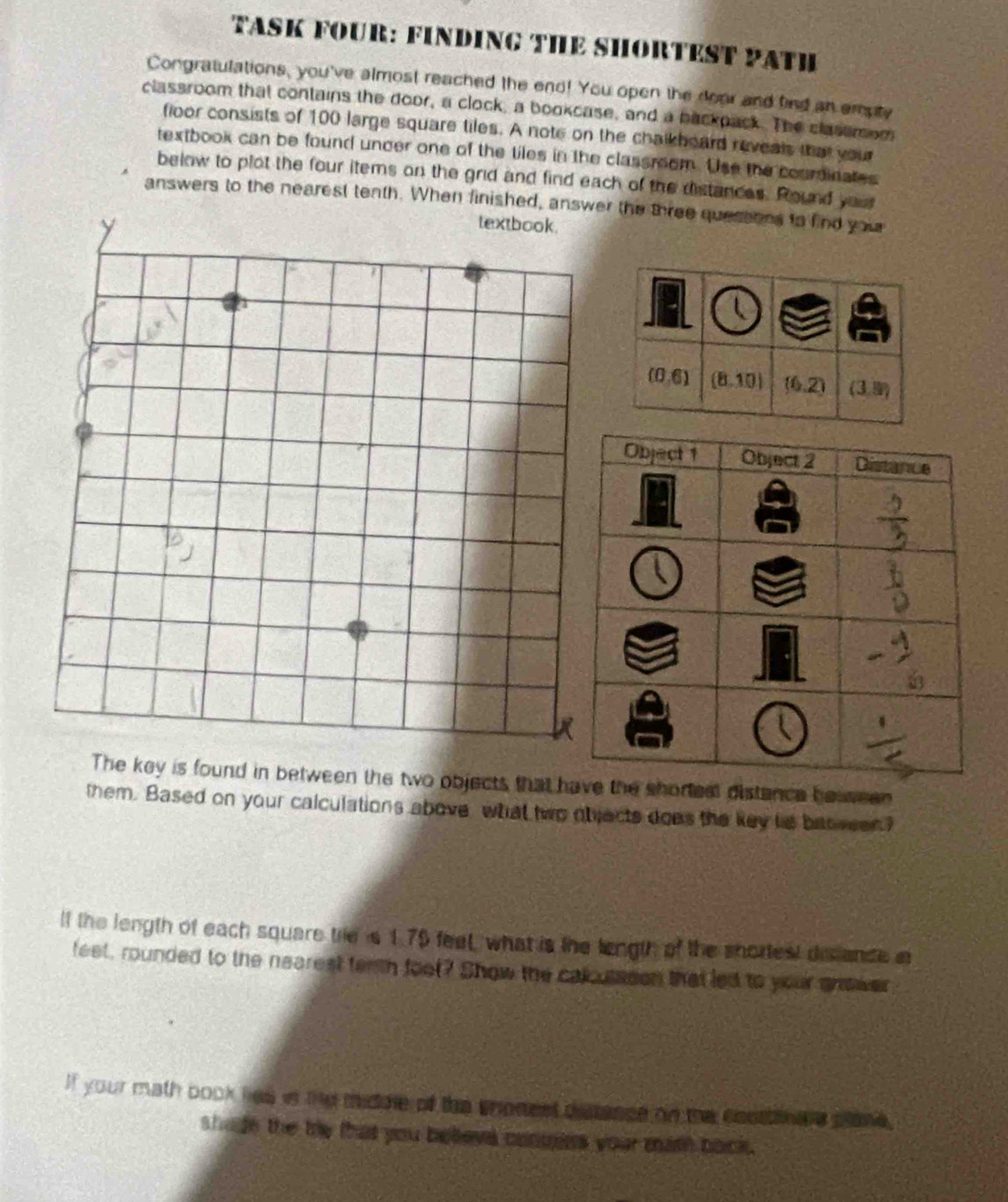 TASK FOUR: FINDING THE SHORTEST PATH
Congratulations, you've almost reached the end! You open the door and find an empty
classroom that contains the door, a clock, a bookcase, and a backpack. The classmom
floor consists of 100 large square tiles. A note on the chalkhoard reveals that your
textbook can be found uncer one of the tiles in the classreom. Use the courdinates
below to plot the four items on the grid and find each of the distances. Round you
answers to the nearest tenth. When finished, answer the three quessons to find you
The key is found in between the two objects that hhe shortest distance howween
them. Based on your calculations above what two objects does the key ts bat ween?
lf the length of each square trie s 179 feel, what is the length of the snortest de ande n
feet, rounded to the nearest terth foot? Show the calcusason that led to your answer
If your math book lies is the midule of the shonest dstance on the costnare plone.
shade the ty that you beeva conuees your math back .