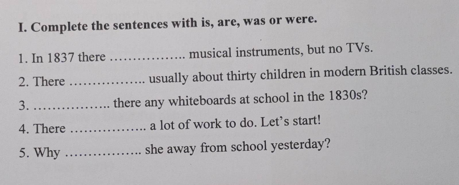 Complete the sentences with is, are, was or were. 
1. In 1837 there _musical instruments, but no TVs. 
2. There _usually about thirty children in modern British classes. 
3._ 
there any whiteboards at school in the 1830s? 
4. There _a lot of work to do. Let’s start! 
5. Why _she away from school yesterday?