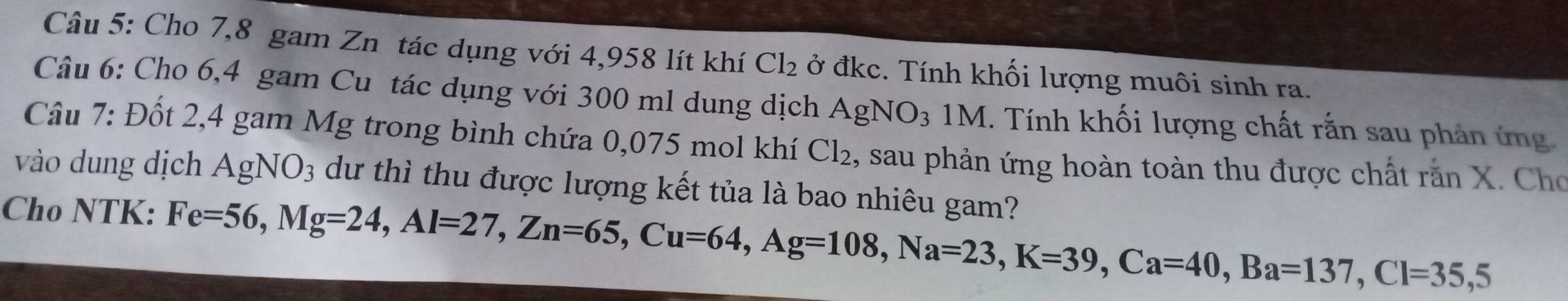 Cho 7,8 gam Zn tác dụng với 4,958 lít khí Cl_2 ở đkc. Tính khối lượng muôi sinh ra. 
Câu 6: Cho 6,4 gam Cu tác dụng với 300 ml dung dịch AgNO_31M C. Tính khối lượng chất rắn sau phản ứng 
Câu 7: Đốt 2,4 gam Mg trong bình chứa 0,075 mol khí Cl_2 , sau phản ứng hoàn toàn thu được chất rắn X. Cho 
vào dung dịch AgNO_3 dư thì thu được lượng kết tủa là bao nhiêu gam? 
Cho NTK: Fe=56, Mg=24, Al=27, Zn=65, Cu=64, Ag=108, Na=23, K=39, Ca=40, Ba=137, Cl=35,5