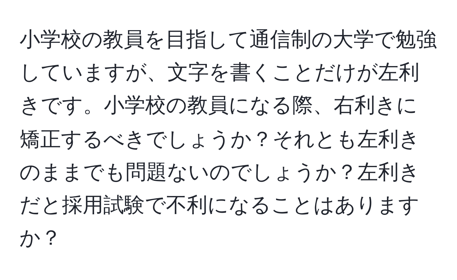 小学校の教員を目指して通信制の大学で勉強していますが、文字を書くことだけが左利きです。小学校の教員になる際、右利きに矯正するべきでしょうか？それとも左利きのままでも問題ないのでしょうか？左利きだと採用試験で不利になることはありますか？