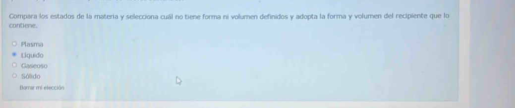 Compara los estados de la materia y selecciona cuál no tiene forma ni volumen definidos y adopta la forma y volumen del recipiente que lo
contiene.
Plasma
Líquido
Gaseoso
Sólido
Borrar mi elección