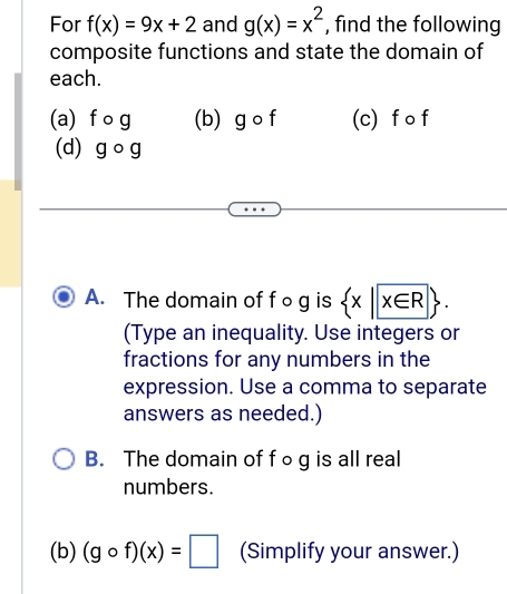 For f(x)=9x+2 and g(x)=x^2 , find the following 
composite functions and state the domain of 
each. 
(a) fcirc g (b) gcirc f (c) f o f
(d) gcirc g
A. The domain of fog is  x|x∈ R. 
(Type an inequality. Use integers or 
fractions for any numbers in the 
expression. Use a comma to separate 
answers as needed.) 
B. The domain of f○g is all real 
numbers. 
(b) (gcirc f)(x)=□ (Simplify your answer.)