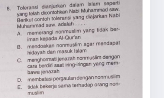 Toleransi dianjurkan dalam Islam seperti
yang telah dicontohkan Nabi Muhammad saw.
Berikut contoh toleransi yang diajarkan Nabi
Muhammad saw. adalah . . . .
A. memerangi nonmuslim yang tidak ber-
iman kepada Al-Qur'an
B. mendoakan nonmuslim agar mendapat
hidayah dan masuk Islam
C. menghormati jenazah nonmuslim dengan
cara berdiri saat iring-iringan yang mem-
bawa jenazah
D. membatasi pergaulan dengan nonmuslim
E. tidak bekerja sama terhadap orang non-
muslim