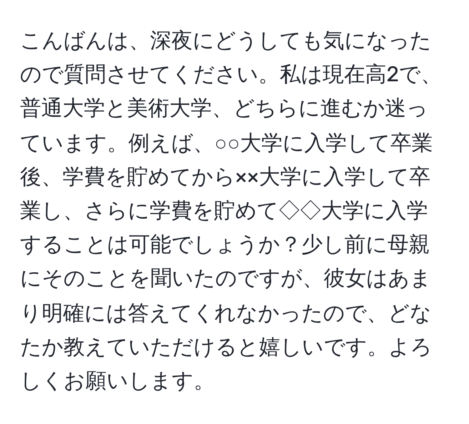 こんばんは、深夜にどうしても気になったので質問させてください。私は現在高2で、普通大学と美術大学、どちらに進むか迷っています。例えば、○○大学に入学して卒業後、学費を貯めてから××大学に入学して卒業し、さらに学費を貯めて◇◇大学に入学することは可能でしょうか？少し前に母親にそのことを聞いたのですが、彼女はあまり明確には答えてくれなかったので、どなたか教えていただけると嬉しいです。よろしくお願いします。