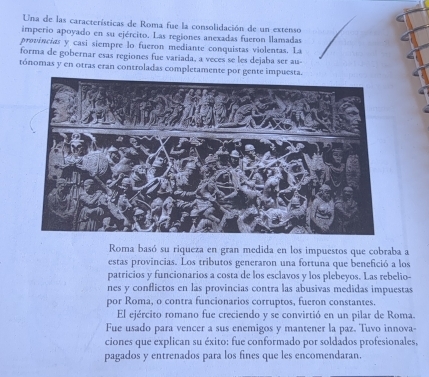 Una de las características de Roma fue la consolidación de un extenso 
imperio apoyado en su ejército. Las regiones anexadas fueron llamadas 
provincias y casi siempre lo fueron mediante conquistas violentas. La 
forma de gobernar esas regiones fue variada, a veces se les dejaba ser au- 
tónomas y en otras eran controladas completamente por gente impuesta. 
Roma basó su riqueza en gran medida en los impuestos que cobraba a 
estas provincias. Los tributos generaron una fortuna que benefició a los 
patricios y funcionarios a costa de los esclavos y los plebeyos. Las rebelio- 
nes y conflictos en las provincias contra las abusivas medidas impuestas 
por Roma, o contra funcionarios corruptos, fueron constantes. 
El ejército romano fue creciendo y se convirtió en un pilar de Roma. 
Fue usado para vencer a sus enemigos y mantener la paz. Tuvo innova- 
ciones que explican su éxito: fue conformado por soldados profesionales, 
pagados y entrenados para los fines que les encomendaran.