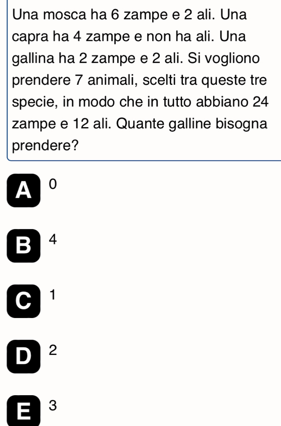 Una mosca ha 6 zampe e 2 ali. Una
capra ha 4 zampe e non ha ali. Una
gallina ha 2 zampe e 2 ali. Si vogliono
prendere 7 animali, scelti tra queste tre
specie, in modo che in tutto abbiano 24
zampe e 12 ali. Quante galline bisogna
prendere?
A 0
B 4
C 1
D 2
E 3