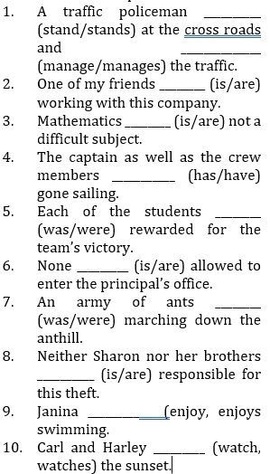 A traffic policeman_ 
(stand/stands) at the cross roads 
and 
_ 
(manage/manages) the traffic. 
2. One of my friends _(is/are) 
working with this company. 
3. Mathematics _(is/are) not a 
difficult subject. 
4. The captain as well as the crew 
members _(has/have) 
gone sailing. 
5. Each of the students_ 
(was/were) rewarded for the 
team’s victory. 
6. None_ (is/are) allowed to 
enter the principal’s office. 
7. An army of ants_ 
(was/were) marching down the 
anthill. 
8. Neither Sharon nor her brothers 
_(is/are) responsible for 
this theft. 
9. Janina _(enjoy, enjoys 
swimming. 
10. Carl and Harley _(watch, 
watches) the sunset.