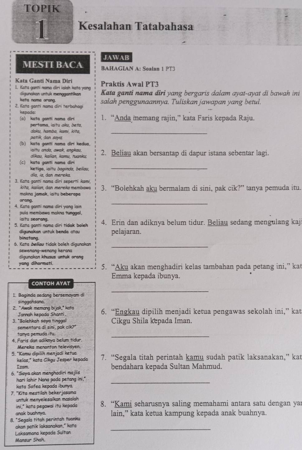 TOPIK
1 Kesalahan Tatabahasa
JAWAB
MESTI BACA BAHAGIAN A: Soalan 1 PT3
Kata Ganti Nama Diri Praktis Awal PT3
1. Kata ganti nama diri ialah kata yang Kata ganti nama diri yang bergaris dalam ayat-ayat di bawah ini
digunakan untuk menggantikan
kata nama orang.
2. Kata ganti nama diri terbahagi salah penggunaannya. Tuliskan jawapan yang betul.
kepada:
(a) kata ganti nama diri 1. “Anda memang rajin,” kata Faris kepada Raju.
pertama, iaitu aku, beta,
daku, hamba, kami, kita,_
patik, dan saya,
(b) kata ganti nama diri kedua,
iaitu anda, awak, engkau, 2. Beliau akan bersantap di dapur istana sebentar lagi.
dikau, kalian, kamu, tuanku.
(c) kata ganti nama diri
ketiga, iaitu baginda, beliau,
_
dia, ia, dan mereka.
3. Kata ganti nama diri seperti kami,
kita, kalian, dan mereka membawa 3. “Bolehkah aku bermalam di sini, pak cik?” tanya pemuda itu.
makna jamak, iaitu beberapa
orang.
4. Kata ganti nama diri yang lain
_
pula membawa makna tunggal,
iaitu seorang.
5. Kata ganti nama diri tidak boleh 4. Erin dan adiknya belum tidur. Beliau sedang mengulang kaj:
digunakan untuk benda atau pelajaran.
binatang.
6. Kata beliau tidak boleh digunakan_
sewenang-wenang kerana
digunakan khusus untuk orang
yang dihormati.
5. “Aku akan menghadiri kelas tambahan pada petang ini,” kat
Emma kepada ibunya.
CONTOH AYAT
1. Baginda sedang bersemayam di
_
singgahsana.
2. "Awak memang bijak," kata 6. “Engkau dipilih menjadi ketua pengawas sekolah ini,” kat
Jannah kepada Shanti.
3. "Bolehkah saya tinggal Cikgu Shila kepada Iman.
sementara di sini, pak cik?"
tanya pemuda itu.
4. Faris dan adiknya belum tidur.
_
Mereka menonton televisyen.
5. "Kamu dipilih menjadi ketua 7. “Segala titah perintah kamu sudah patik laksanakan,” kat
kelas," kata Cikgu Jesper kepada
Izam. bendahara kepada Sultan Mahmud.
6. *Saya akan menghadiri majlis
hari lahir Nana pada petang ini,"_
kata Sofea kepada ibunya.
7. *Kita mestilah bekerjasama
untuk menyelesaikan masalah
ini," kata pegawai itu kepada 8. “Kami seharusnya saling memahami antara satu dengan yar
anak buahnya.
8. *Segala titah perintah tuanku lain,” kata ketua kampung kepada anak buahnya.
akan patik laksanakan," kata_
Laksamana kepada Sultan
Mansur Shah.