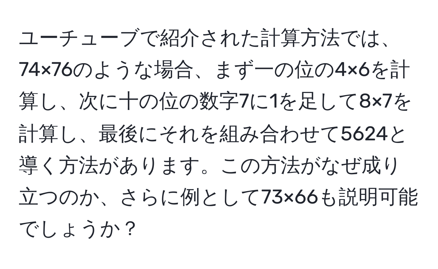 ユーチューブで紹介された計算方法では、74×76のような場合、まず一の位の4×6を計算し、次に十の位の数字7に1を足して8×7を計算し、最後にそれを組み合わせて5624と導く方法があります。この方法がなぜ成り立つのか、さらに例として73×66も説明可能でしょうか？