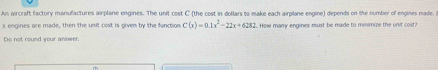 An aircraft factory manufactures airplane engines. The unit cost C (the cost in dollars to make each airplane engine) depends on the number of engines made. I
x engines are made, then the unit cost is given by the function C(x)=0.1x^2-22x+6282. How many engines must be made to minimize the unit cost? 
Do not round your answer.