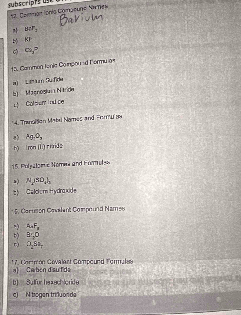 subscripts use
12. Common Ionic Compound Names
a) BaF_2
b) K KF
c) Cs_3P
13. Common Ionic Compound Formulas
a) Lithium Sulfide
b) Magnesium Nitride
c) Calcium lodide
14. Transition Metal Names and Formulas
a) Ag_2O_3
b) Iron (II) nitride
15. Polyatomic Names and Formulas
a) Al_2(SO_4)_3
b) Calcium Hydroxide
16. Common Covalent Compound Names
a) AsF_5
b) Br_2O
c) O_2Se_7
17. Common Covalent Compound Formulas
a) Carbon disulfide
b) Sulfur hexachloride
c) Nitrogen trifluoride