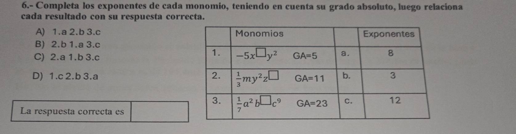 6.- Completa los exponentes de cada monomio, teniendo en cuenta su grado absoluto, luego relaciona
cada resultado con su respuesta correcta.
A) 1.a 2.b 3.c
B) 2.b 1.a 3.c
C) 2.a 1.b 3.c
D) 1.c 2.b 3.a 
La respuesta correcta es