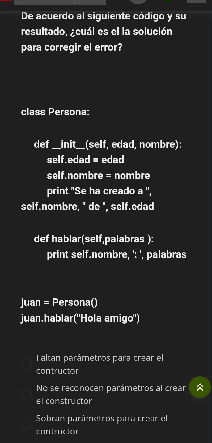 De acuerdo al siguiente código y su
resultado, ¿cuál es el la solución
para corregir el error?
class Persona:
def _init_ (self, edad, nombre):
self.edad = edad
self.nombre = nombre
print "Se ha creado a ",
self.nombre, " de ", self.edad
def hablar(self,palabras ):
print self.nombre, ': ', palabras
juan = Persona()
juan.hablar("Hola amigo")
Faltan parámetros para crear el
contructor
No se reconocen parámetros al crear
el constructor
Sobran parámetros para crear el
contructor