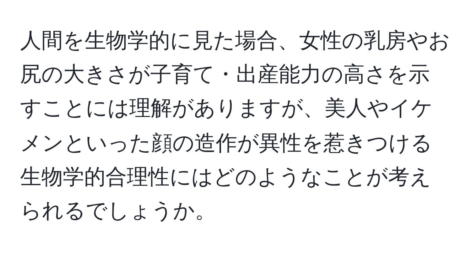 人間を生物学的に見た場合、女性の乳房やお尻の大きさが子育て・出産能力の高さを示すことには理解がありますが、美人やイケメンといった顔の造作が異性を惹きつける生物学的合理性にはどのようなことが考えられるでしょうか。