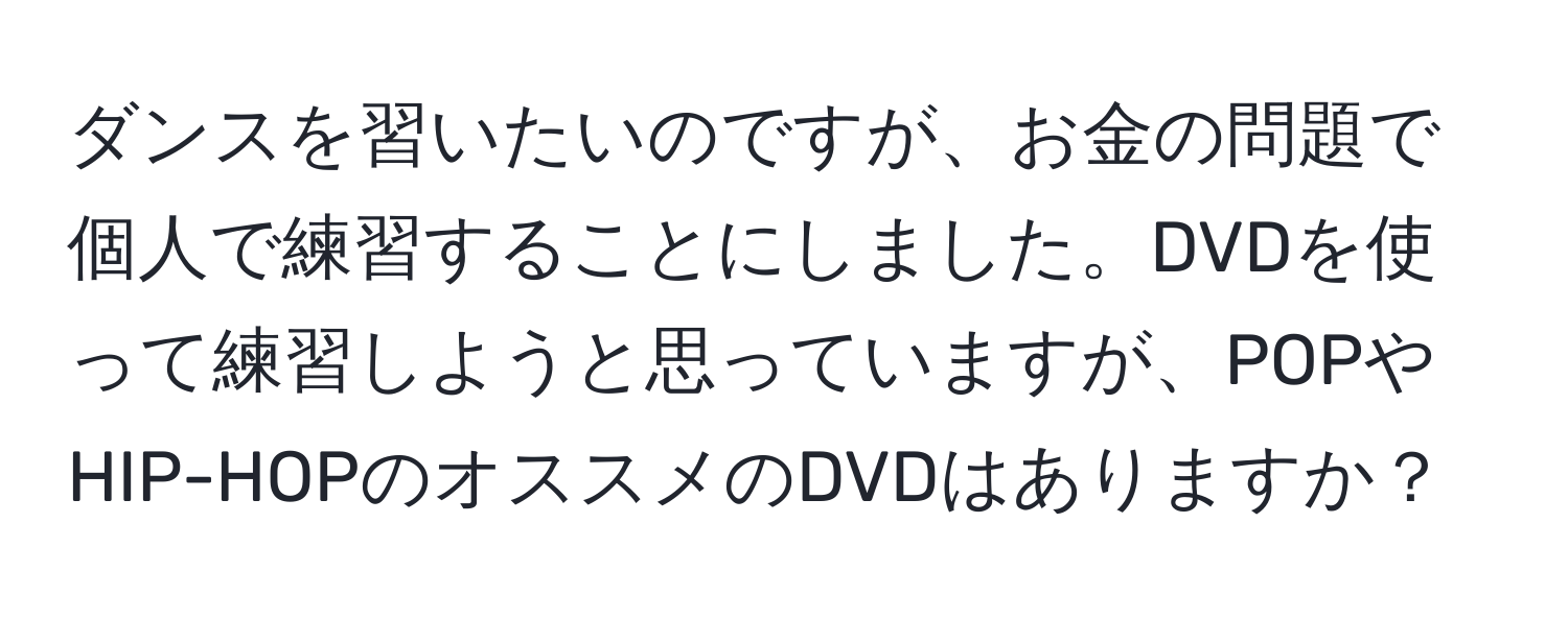 ダンスを習いたいのですが、お金の問題で個人で練習することにしました。DVDを使って練習しようと思っていますが、POPやHIP-HOPのオススメのDVDはありますか？