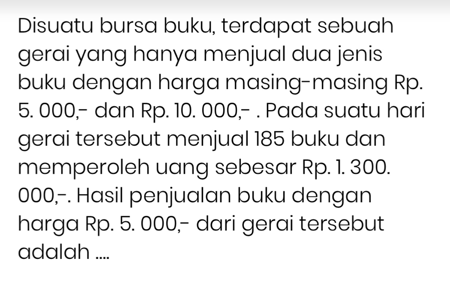 Disuatu bursa buku, terdapat sebuah 
gerai yang hanya menjual dua jenis 
buku dengan harga masing-masing Rp.
5. 000,- dan Rp. 10. 000,- . Pada suatu hari 
gerai tersebut menjual 185 buku dan 
memperoleh uang sebesar Rp. 1. 300.
000,-. Hasil penjualan buku dengan 
harga Rp. 5. 000,- dari gerai tersebut 
adalah ....