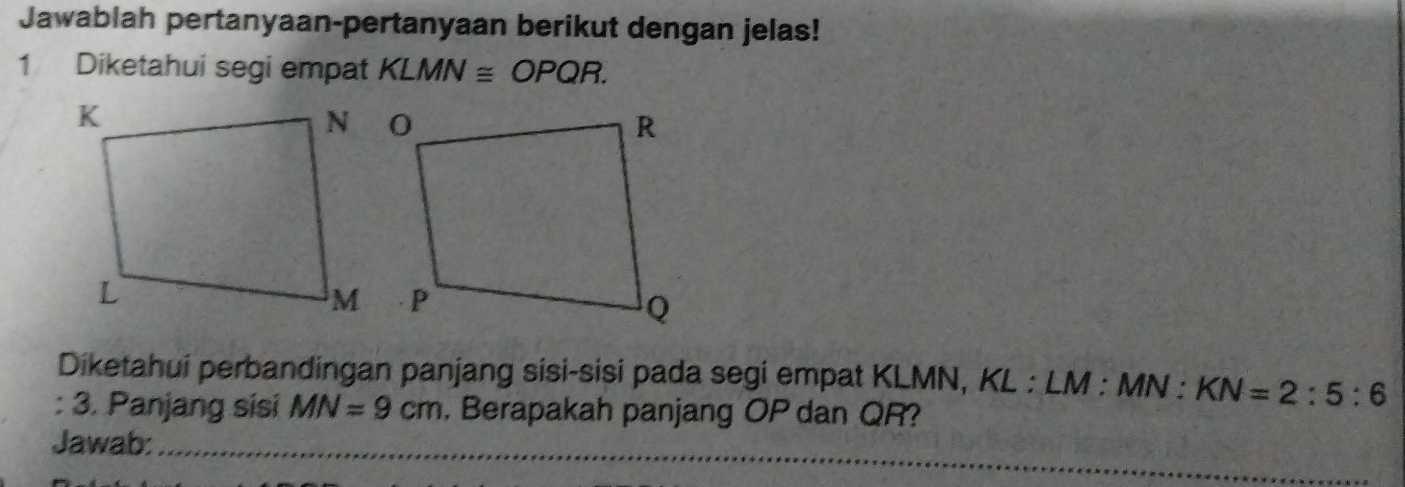 Jawablah pertanyaan-pertanyaan berikut dengan jelas! 
1 Diketahui segi empat KLMN≌ OPQR. 
Diketahui perbandingan panjang sisi-sisi pada segi empat KLMN, KL : LM : MN : KN=2:5:6
: 3. Panjang sisi MN=9cm , Berapakah panjang OP dan QR? 
Jawab:_