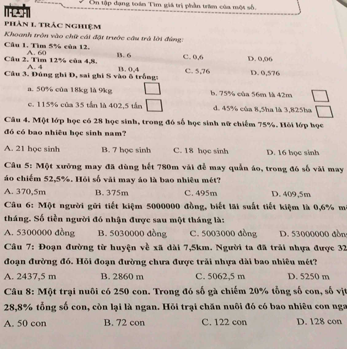 Ôn tập dạng toán Tìm giá trị phần trăm của một số,
TASHT
phản 1. trÁC nghiệm
Khoanh tròn vào chữ cái đặt trước câu trả lời đúng:
Câu 1. Tìm 5% của 12.
A. 60 B. 6 C. 0,6 D. 0,06
Câu 2. Tìm 12% của 4,8.
A. 4 B. 0,4 C. 5,76 D. 0,576
Câu 3. Đúng ghi Đ, sai ghi S vào ô trống:
a. 50% của 18kg là 9kg b. 75% của 56m là 42m
c. 115% của 35 tấn là 402,5 tấn d. 45% của 8,5ha là 3,825ha
Câu 4. Một lớp học có 28 học sinh, trong đó số học sinh nữ chiếm 75%. Hỏi lớp học
đó có bao nhiêu học sinh nam?
A. 21 học sinh B. 7 học sinh C. 18 học sinh D. 16 học sinh
Câu 5: Một xưởng may đã dùng hết 780m vải để may quản áo, trong đó số vải may
áo chiếm 52,5%. Hỏi số vải may áo là bao nhiêu mét?
A. 370,5m B. 375m C. 495m D. 409,5m
Câu 6: Một người gửi tiết kiệm 5000000 đồng, biết lãi suất tiết kiệm là 0,6% mã
tháng. Số tiền người đó nhận được sau một tháng là:
A. 5300000 đồng B. 5030000 đồng C. 5003000 đồng D. 53000000 đồn
Câu 7: Đoạn đường từ huyện về xã dài 7,5km. Người ta đã trải nhựa được 32
đoạn đường đó. Hỏi đoạn đường chưa được trải nhựa dài bao nhiêu mét?
A. 2437,5 m B. 2860 m C. 5062,5 m D. 5250 m
Câu 8: Một trại nuôi có 250 con. Trong đó số gà chiếm 20% tổng số con, số vịt
28,8% tổng số con, còn lại là ngan. Hỏi trại chăn nuôi đó có bao nhiêu con nga
A. 50 con B. 72 con C. 122 con D. 128 con
