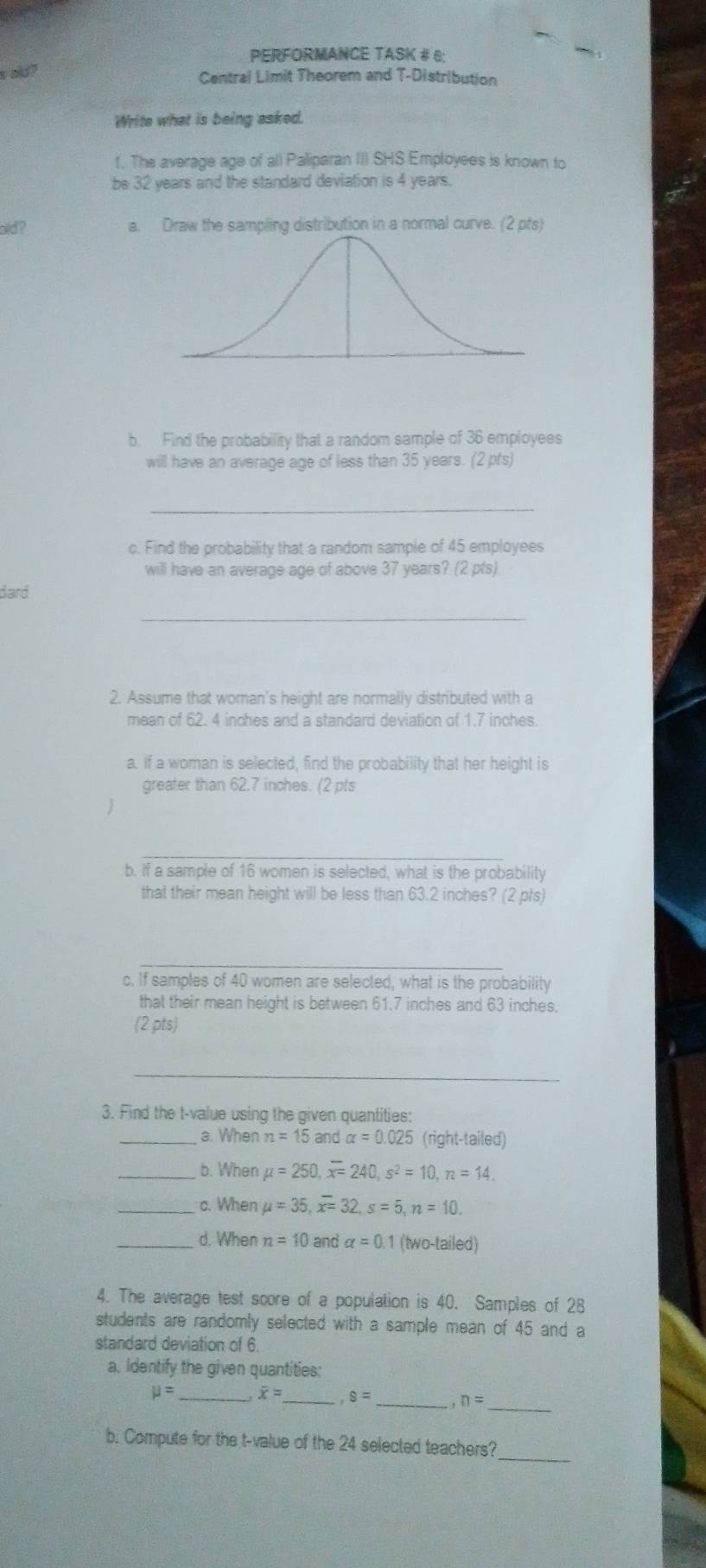 PERFORMANCE TASK # 6: 
s old? Central Limit Theorem and T-Distribution 
Write what is being asked. 
1. The average age of al) Paliparan III SHS Employees is known to 
be 32 years and the standard deviation is 4 years. 
old? a. Draw the sampling distribution in a normal curve. (2 pfs) 
b. Find the probability that a random sample of 36 employees 
will have an average age of less than 35 years. (2 pt's) 
_ 
c. Find the probability that a random sample of 45 employees 
will have an average age of above 37 years? (2 pts) 
dard 
_ 
2. Assume that woman's height are normally distributed with a 
mean of 62. 4 inches and a standard deviation of 1.7 inches
a. If a woman is selected, find the probability that her height is 
greater than 62.7 inches. (2 pts 
_ 
b. If a sample of 16 women is selected, what is the probability 
that their mean height will be less than 63.2 inches? (2 pts) 
_ 
c. If samples of 40 women are selected, what is the probability 
that their mean height is between 61.7 inches and 63 inches. 
(2pts) 
_ 
3. Find the t-value using the given quantities: 
_a. When n=15 and alpha =0.025 (right-tailed) 
_b. When mu =250, overline x=240, s^2=10, n=14. 
_c. When mu =35, overline x=32, s=5, n=10. 
_d. When n=10 and alpha =0. 1 (two-tailed) 
4. The average test score of a population is 40. Samples of 28
students are randomly selected with a sample mean of 45 and a 
standard deviation of 6. 
a. Identify the given quantities:
mu = _ x= _ ,8= _ n=
_ 
_ 
b. Compute for the t-value of the 24 selected teachers?