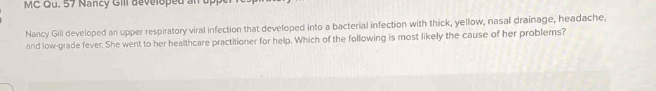 MC Qu. 57 Nancy Gill developed an up 
Nancy Gill developed an upper respiratory viral infection that developed into a bacterial infection with thick, yellow, nasal drainage, headache, 
and low-grade fever. She went to her healthcare practitioner for help. Which of the following is most likely the cause of her problems?