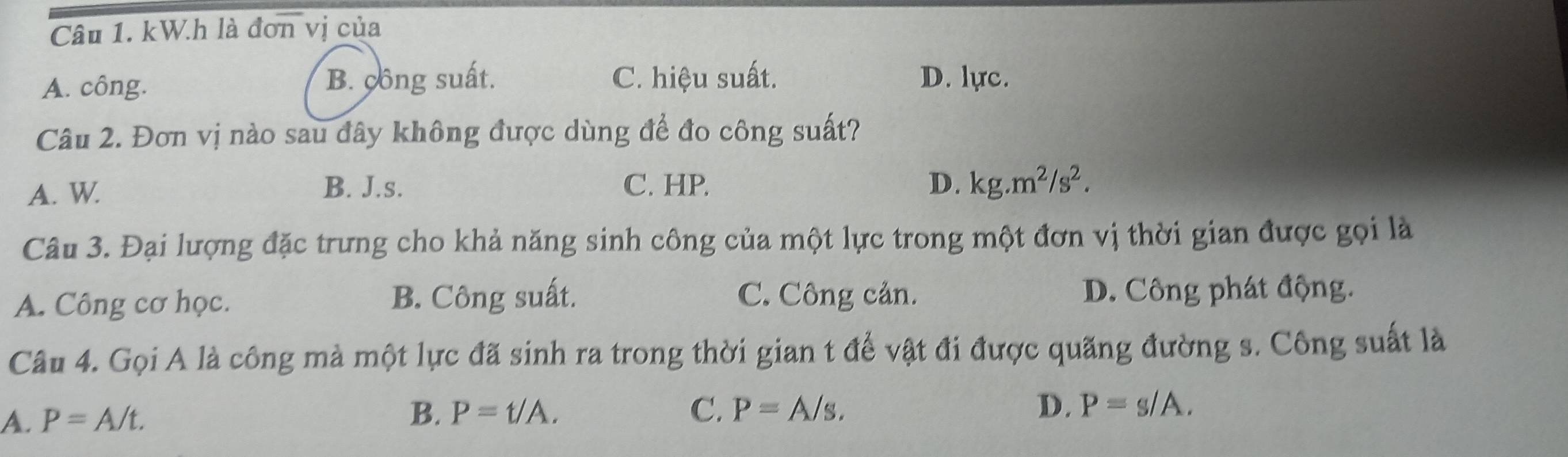 kW.h là đơn vị của
A. công. B. công suất. C. hiệu suất. D. lực.
Câu 2. Đơn vị nào sau đây không được dùng để đo công suất?
A. W. B. J.s. C. HP. D. kg.m^2/s^2. 
Câu 3. Đại lượng đặc trưng cho khả năng sinh công của một lực trong một đơn vị thời gian được gọi là
A. Công cơ học. B. Công suất. C. Công cản. D. Công phát động.
Câu 4. Gọi A là công mà một lực đã sinh ra trong thời gian t để vật đi được quãng đường s. Công suất là
A. P=A/t.
B. P=t/A. C. P=A/s. D. P=s/A.