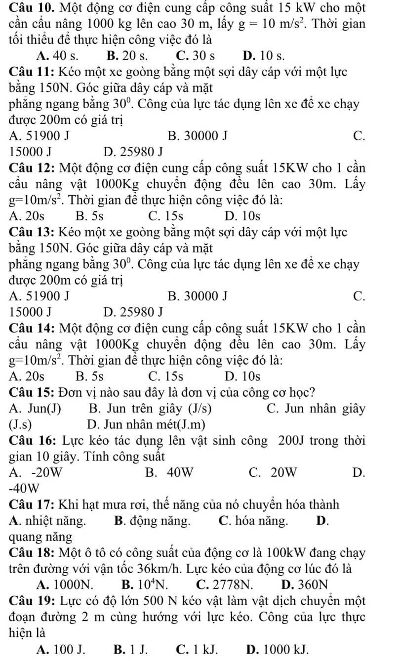 Một động cơ điện cung cấp công suất 15 kW cho một
cần cầu nâng 1000 kg lên cao 30 m, lấy g=10m/s^2. Thời gian
tối thiểu để thực hiện công việc đó là
A. 40 s. B. 20 s. C. 30 s D. 10 s.
Câu 11: Kéo một xe goòng bằng một sợi dây cáp với một lực
bằng 150N. Góc giữa dây cáp và mặt
phẳng ngang bằng 30°. Công của lực tác dụng lên xe đề xe chạy
được 200m có giá trị
A. 51900 J B. 30000 J C.
15000 J D. 25980 J
Câu 12: Một động cơ điện cung cấp công suất 15KW cho 1 cần
cầu nâng vật 1000Kg chuyền động đều lên cao 30m. Lấy
g=10m/s^2. Thời gian để thực hiện công việc đó là:
A. 20s B. 5s C. 15s D. 10s
Câu 13: Kéo một xe goòng bằng một sợi dây cáp với một lực
bằng 150N. Góc giữa dây cáp và mặt
phẳng ngang bằng 30°. Công của lực tác dụng lên xe để xe chạy
được 200m có giá trị
A. 51900 J B. 30000 J C.
15000 J D. 25980 J
Câu 14: Một động cơ điện cung cấp công suất 15KW cho 1 cần
cầu nâng vật 1000Kg chuyền động đều lên cao 30m. Lấy
g=10m/s^2. Thời gian để thực hiện công việc đó là:
A. 20s B. 5s C. 15s D. 10s
Câu 15: Đơn vị nào sau đây là đơn vị của công cơ học?
A. Jun(J) B. Jun trên giây (J/s) C. Jun nhân giây
(J.S) D. Jun nhân mét(J.m)
Câu 16: Lực kéo tác dụng lên vật sinh công 200J trong thời
gian 10 giây. Tính công suất
A. -20W B. 40W C. 20W D.
-40W
Câu 17: Khi hạt mưa rơi, thể năng của nó chuyền hóa thành
A. nhiệt năng. B. động năng. C. hóa năng. D.
quang năng
Câu 18: Một ô tô có công suất của động cơ là 100kW đang chạy
trên đường với vận tốc 36km/h. Lực kéo của động cơ lúc đó là
A. 1000N. B. 10^4N. C. 2778N. D. 360N
Câu 19: Lực có độ lớn 500 N kéo vật làm vật dịch chuyền một
đoạn đường 2 m cùng hướng với lực kéo. Công của lực thực
hiện là
A. 100 J. B. 1 J. C. 1 kJ. D. 1000 kJ.