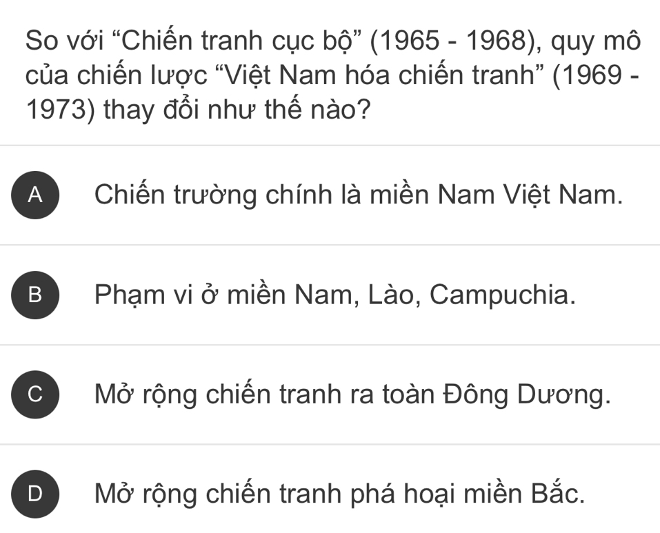 So với “Chiến tranh cục bộ” (1965-1968) , quy mô
của chiến lược “Việt Nam hóa chiến tranh” (1969 -
1973) thay đổi như thế nào?
A ) Chiến trường chính là miền Nam Việt Nam.
B Phạm vi ở miền Nam, Lào, Campuchia.
C Mở rộng chiến tranh ra toàn Đông Dương.
D Mở rộng chiến tranh phá hoại miền Bắc.