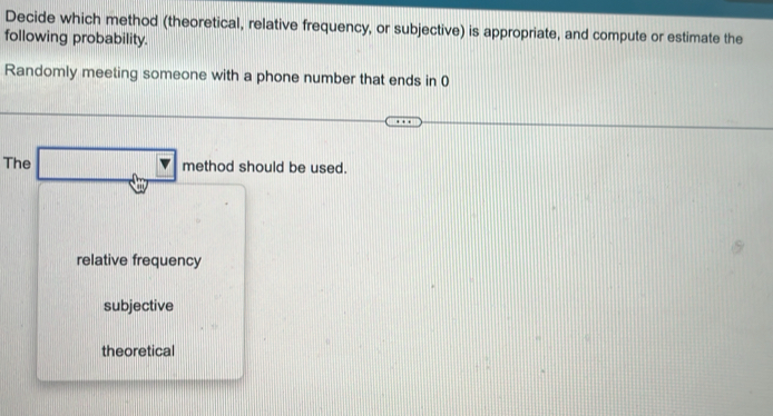 Decide which method (theoretical, relative frequency, or subjective) is appropriate, and compute or estimate the
following probability.
Randomly meeting someone with a phone number that ends in 0
The □ method should be used.
relative frequency
subjective
theoretical