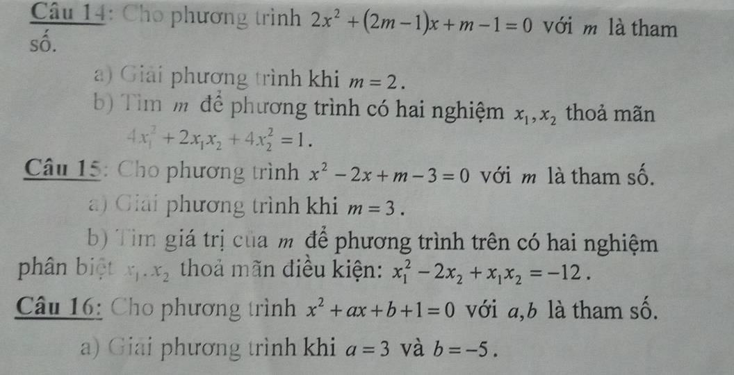 Cho phương trình 2x^2+(2m-1)x+m-1=0 với m là tham 
số. 
a) Giải phương trình khi m=2. 
b) Tim m để phương trình có hai nghiệm x_1, x_2 thoả mãn
4x_1^(2+2x_1)x_2+4x_2^(2=1. 
Câu 15: Cho phương trình x^2)-2x+m-3=0 với m là tham số. 
a) Giải phương trình khi m=3. 
b) Tìim giá trị của m để phương trình trên có hai nghiệm 
phân biệt x_1.x_2 thoả mãn điều kiện: x_1^(2-2x_2)+x_1x_2=-12. 
Câu 16: Cho phương trình x^2+ax+b+1=0 với a, b là tham số. 
a) Giải phương trình khi a=3 và b=-5.