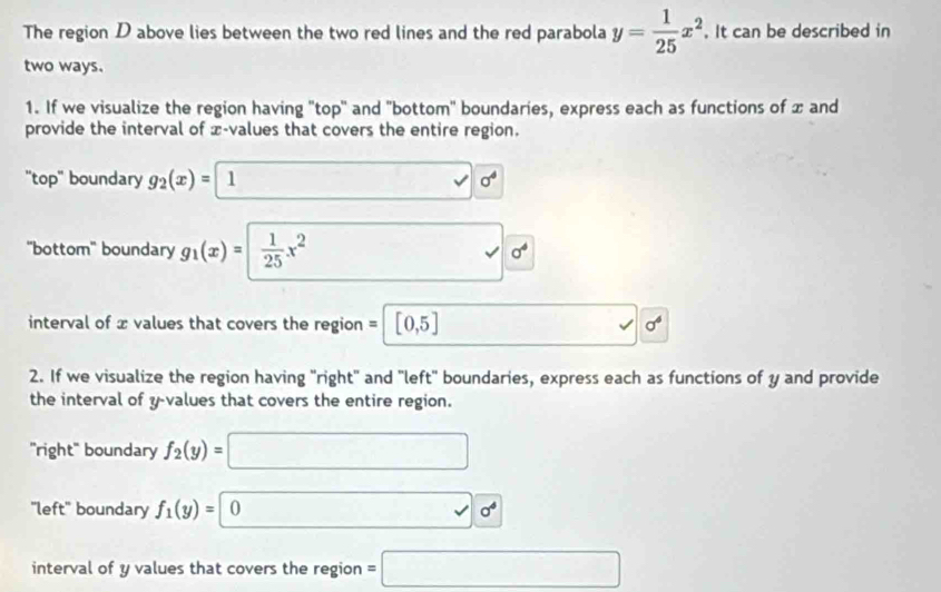 The region D above lies between the two red lines and the red parabola y= 1/25 x^2. It can be described in 
two ways. 
1. If we visualize the region having "top'' and "bottom' boundaries, express each as functions of x and 
provide the interval of x -values that covers the entire region. 
'top' boundary g_2(x)= 1 1 0^4
''bottom'' boundary g_1(x)= 1/25 x^2 □ 0^4
interval of x values that covers the region = [0,5] □  surd 0^6
2. If we visualize the region having "right" and "left' boundaries, express each as functions of y and provide 
the interval of y -values that covers the entire region. 
'right' boundary f_2(y)=□
"left' boundary f_1(y)=0 □ 0°
interval of y values that covers the region =□