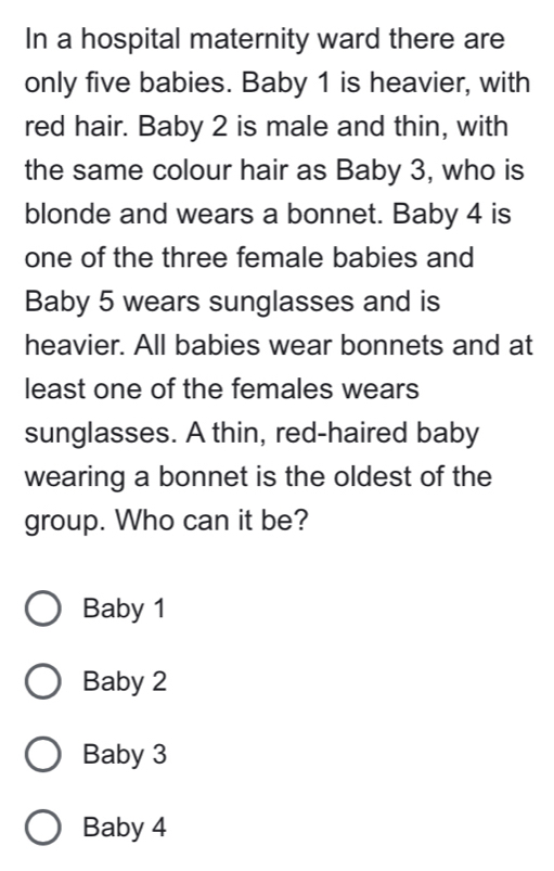 In a hospital maternity ward there are
only five babies. Baby 1 is heavier, with
red hair. Baby 2 is male and thin, with
the same colour hair as Baby 3, who is
blonde and wears a bonnet. Baby 4 is
one of the three female babies and
Baby 5 wears sunglasses and is
heavier. All babies wear bonnets and at
least one of the females wears
sunglasses. A thin, red-haired baby
wearing a bonnet is the oldest of the
group. Who can it be?
Baby 1
Baby 2
Baby 3
Baby 4