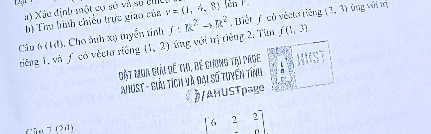 Xác định một cơ sở và số cmeu 
b) Tìm hình chiếu trực giao của v=(1,4,8) l ên P. 
Câu 6 (1đ). Cho ánh xạ tuyển tính f:R^2to R^2. Biết ∫ có véctơ riêng (2,3) ứng với trị 
riêng 1, và ∫ có véctơ riêng (1,2) ứng với trị riêng 2. Tìm f(1,3). 
Đặt Mua giải để thi, để cương tại page
x°
AhuST - Giải tích và đại số tuyến tính 
/AHUSTpage 
Câu 7 (20)
beginbmatrix 622&20]