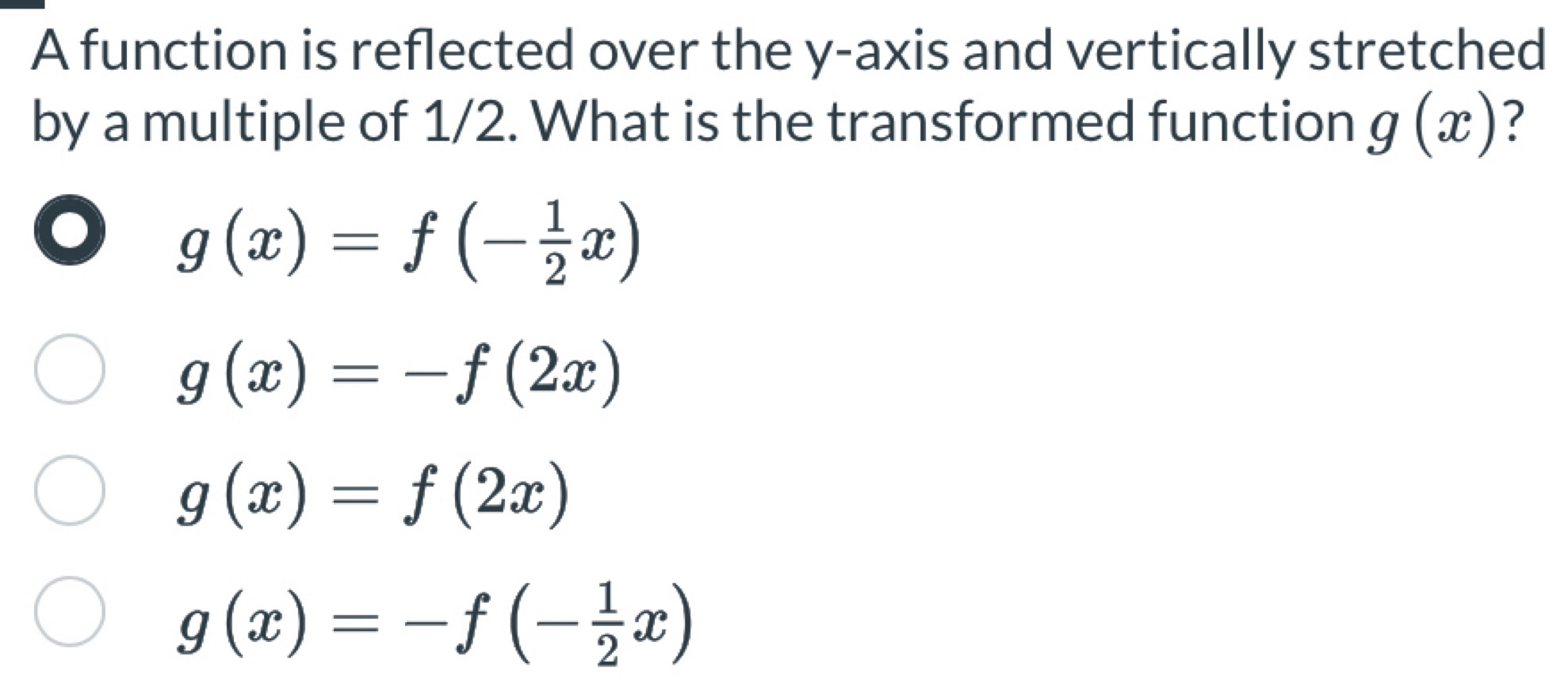 A function is reflected over the y-axis and vertically stretched
by a multiple of 1/2. What is the transformed function g(x) ?
g(x)=f(- 1/2 x)
g(x)=-f(2x)
g(x)=f(2x)
g(x)=-f(- 1/2 x)